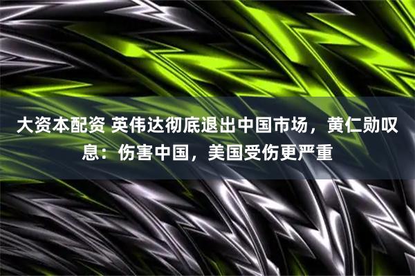 大资本配资 英伟达彻底退出中国市场，黄仁勋叹息：伤害中国，美国受伤更严重