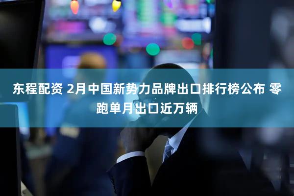 东程配资 2月中国新势力品牌出口排行榜公布 零跑单月出口近万辆