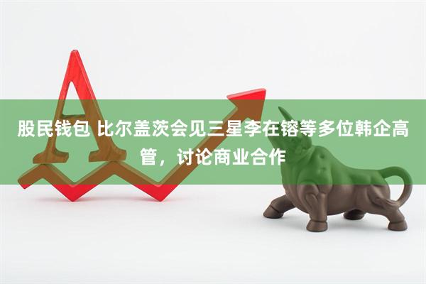 股民钱包 比尔盖茨会见三星李在镕等多位韩企高管，讨论商业合作