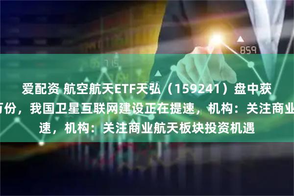爱配资 航空航天ETF天弘（159241）盘中获实时净申购2100万份，我国卫星互联网建设正在提速，机构：关注商业航天板块投资机遇