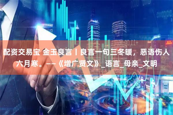 配资交易宝 金玉良言丨良言一句三冬暖，恶语伤人六月寒。——《增广贤文》_语言_母亲_文明