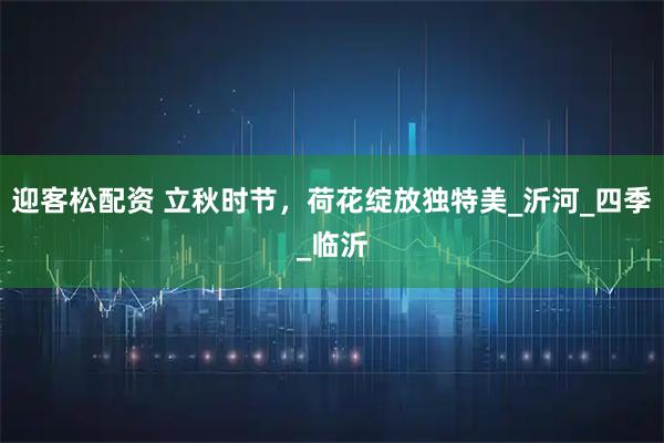 迎客松配资 立秋时节，荷花绽放独特美_沂河_四季_临沂