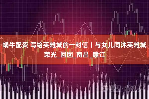 蜗牛配资 写给英雄城的一封信丨与女儿同沐英雄城荣光_囡囡_南昌_赣江