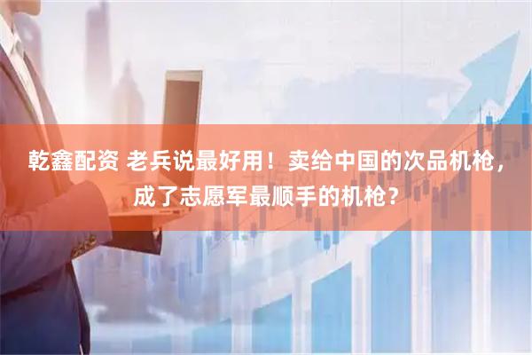 乾鑫配资 老兵说最好用！卖给中国的次品机枪，成了志愿军最顺手的机枪？