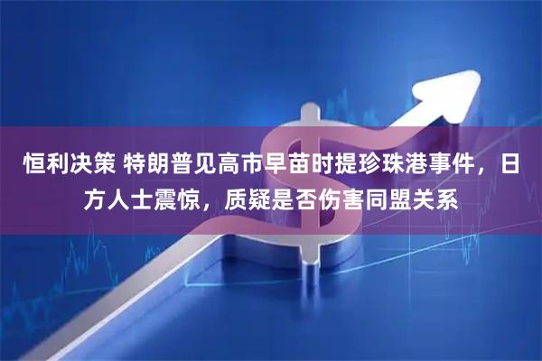 恒利决策 特朗普见高市早苗时提珍珠港事件，日方人士震惊，质疑是否伤害同盟关系