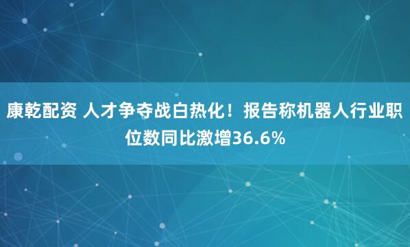康乾配资 人才争夺战白热化！报告称机器人行业职位数同比激增36.6%