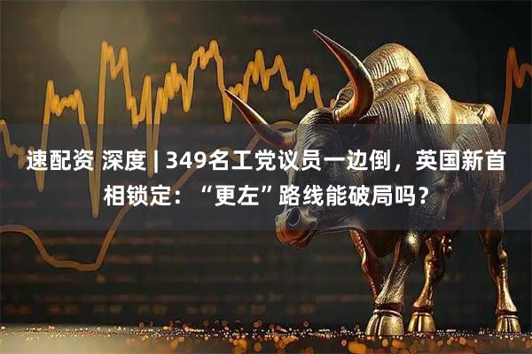 速配资 深度 | 349名工党议员一边倒，英国新首相锁定：“更左”路线能破局吗？