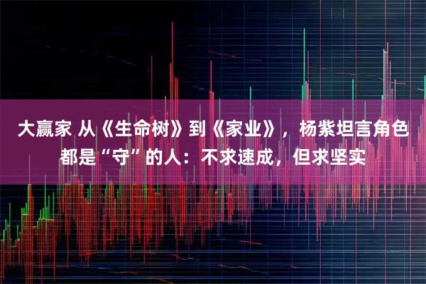 大赢家 从《生命树》到《家业》，杨紫坦言角色都是“守”的人：不求速成，但求坚实
